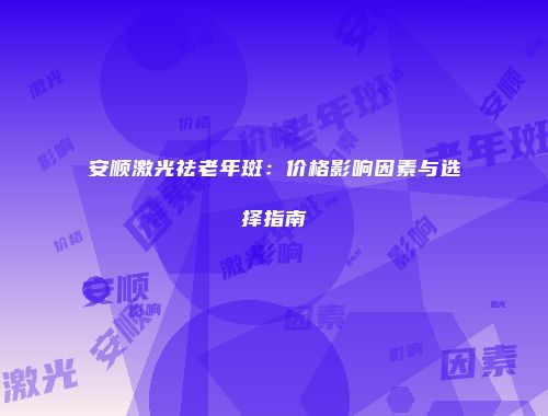 安顺激光祛老年斑：价格影响因素与选择指南