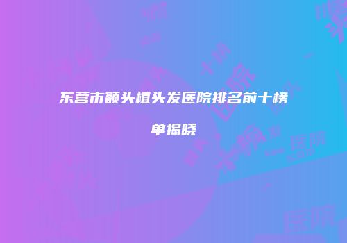 东营市额头植头发医院排名前十榜单揭晓