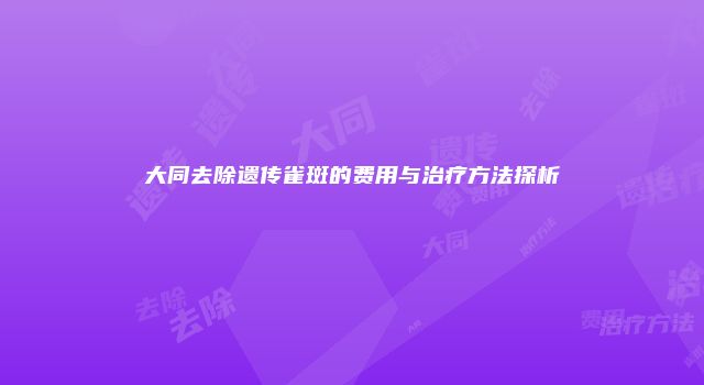 大同去除遗传雀斑的费用与治疗方法探析