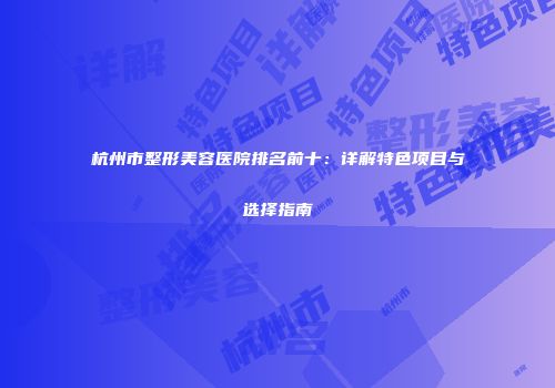 杭州市整形美容医院排名前十：详解特色项目与选择指南