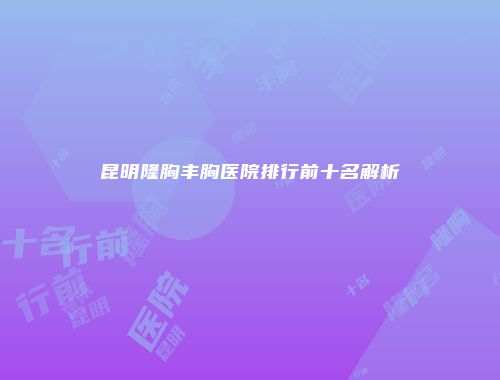 昆明隆胸丰胸医院排行前十名解析