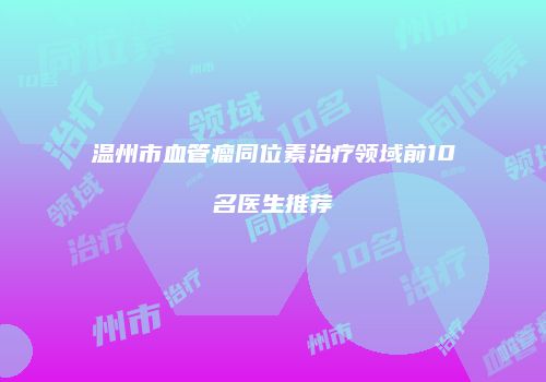 温州市血管瘤同位素治疗领域前10名医生推荐