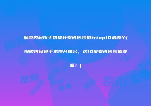 铜陵内窥镜手术提升整形医院排行top10选哪个(铜陵内窥镜手术提升排名，这10家整形医院值得看！)
