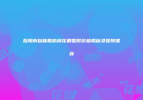 岳阳市自体脂肪桃花眼整形价格揭秘及医院推荐
