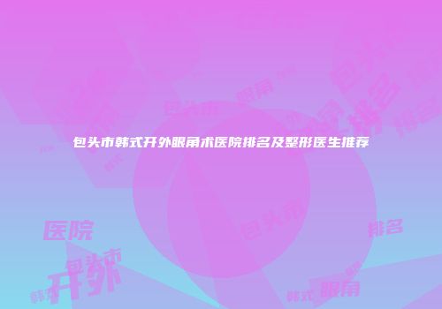 包头市韩式开外眼角术医院排名及整形医生推荐