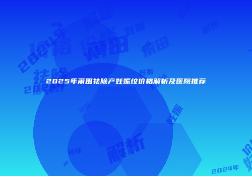 2025年莆田祛除产妊娠纹价格解析及医院推荐