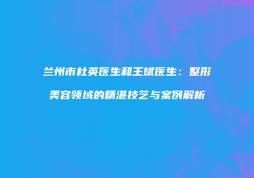 兰州市杜英医生和王斌医生：整形美容领域的精湛技艺与案例解析