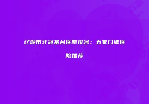 辽源市牙冠基台医院排名：五家口碑医院推荐