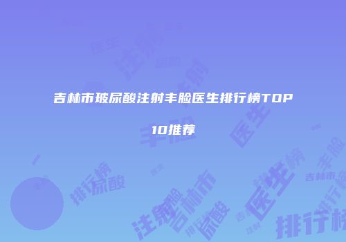 吉林市玻尿酸注射丰脸医生排行榜TOP10推荐