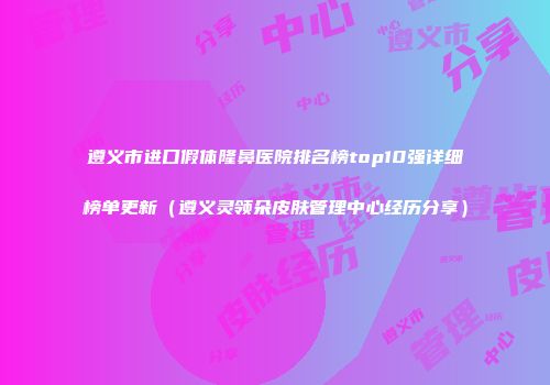 遵义市进口假体隆鼻医院排名榜top10强详细榜单更新（遵义灵领朵皮肤管理中心经历分享）
