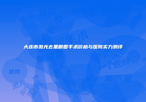 大连市激光去黑眼圈手术价格与医院实力测评