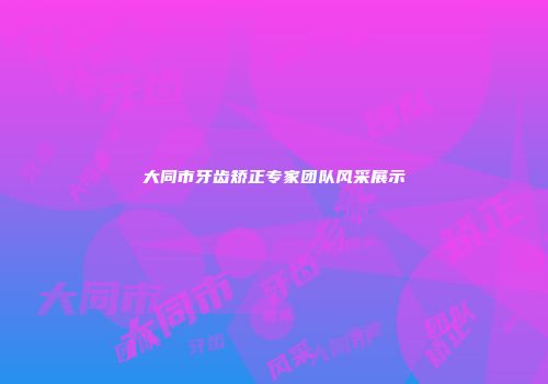 大同市牙齿矫正专家团队风采展示