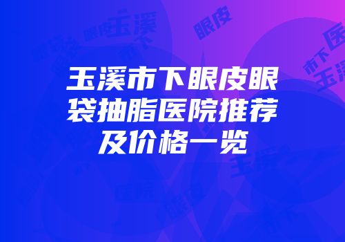 玉溪市下眼皮眼袋抽脂医院推荐及价格一览