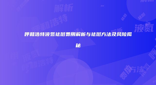 呼和浩特液氮祛斑费用解析与祛斑方法及风险揭秘