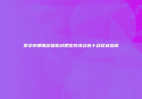 泰安市腰腹部吸脂减肥医院排名前十名权威指南