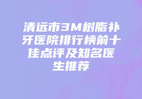 清远市3M树脂补牙医院排行榜前十佳点评及知名医生推荐