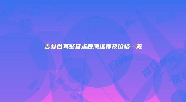 吉林省耳整容术医院推荐及价格一览