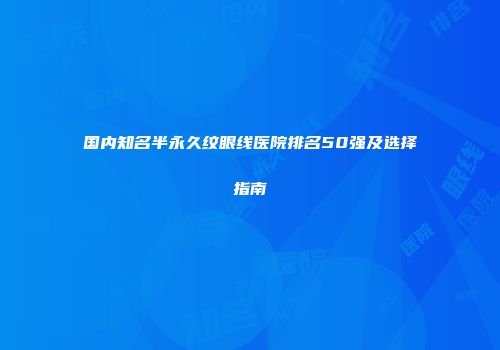 国内知名半永久纹眼线医院排名50强及选择指南