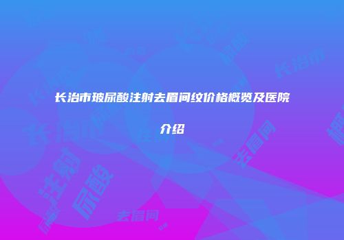 长治市玻尿酸注射去眉间纹价格概览及医院介绍