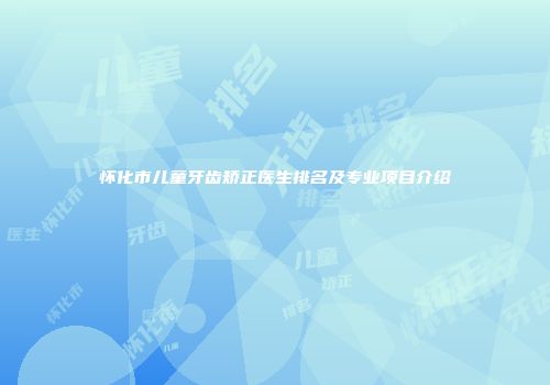怀化市儿童牙齿矫正医生排名及专业项目介绍