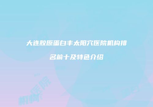 大连胶原蛋白丰太阳穴医院机构排名前十及特色介绍
