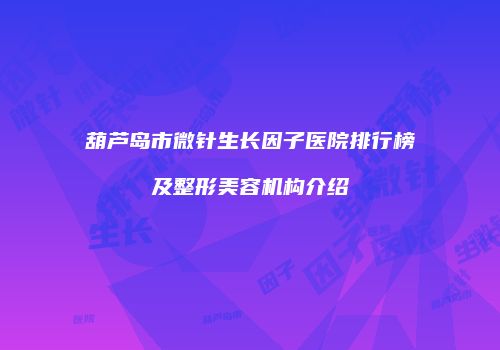 葫芦岛市微针生长因子医院排行榜及整形美容机构介绍
