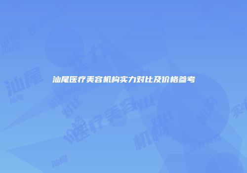 汕尾医疗美容机构实力对比及价格参考