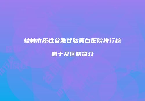 桂林市原性谷胱甘肽美白医院排行榜前十及医院简介