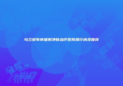 乌兰察布市镭射净肤治疗医院排行榜及推荐