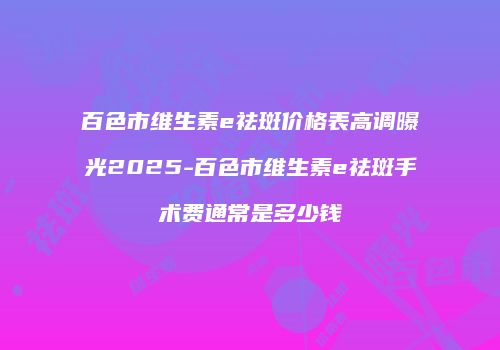 百色市维生素e祛斑价格表高调曝光2025-百色市维生素e祛斑手术费通常是多少钱