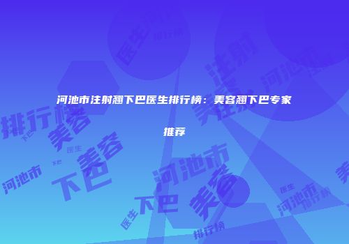 河池市注射翘下巴医生排行榜：美容翘下巴专家推荐