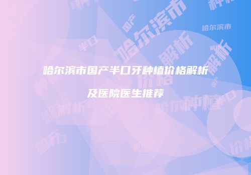 哈尔滨市国产半口牙种植价格解析及医院医生推荐