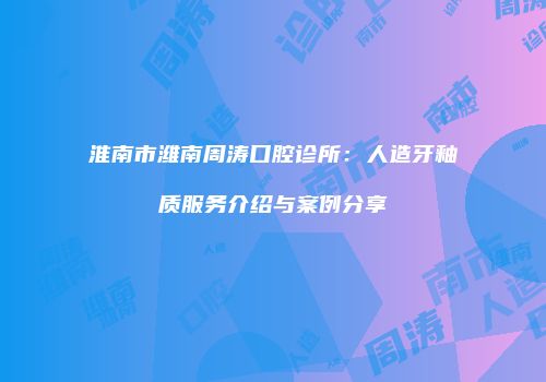 淮南市潍南周涛口腔诊所：人造牙釉质服务介绍与案例分享