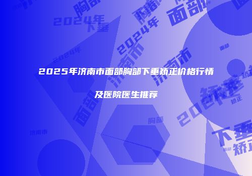 2025年济南市面部胸部下垂矫正价格行情及医院医生推荐