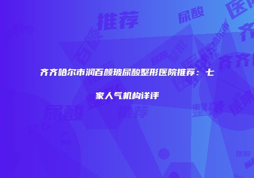 齐齐哈尔市润百颜玻尿酸整形医院推荐：七家人气机构详评