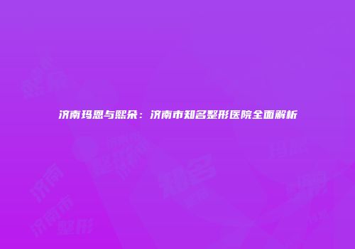 济南玛恩与熙朵：济南市知名整形医院全面解析