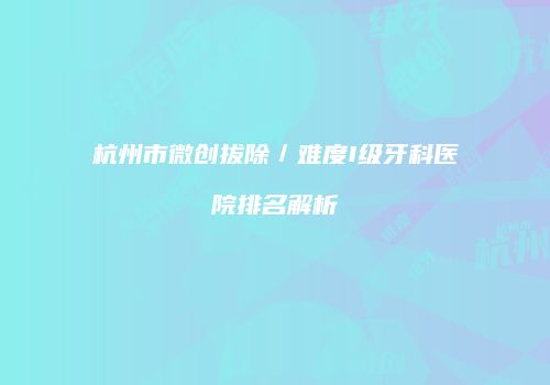 杭州市微创拔除／难度I级牙科医院排名解析