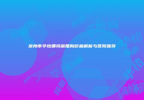 泉州市华怡娜绮丽隆胸价格解析与医院推荐