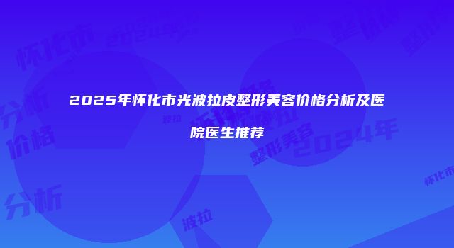 2025年怀化市光波拉皮整形美容价格分析及医院医生推荐