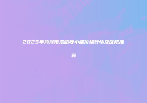 2025年菏泽市溶脂瘦小腿价格行情及医院推荐