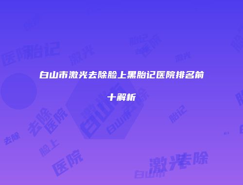 白山市激光去除脸上黑胎记医院排名前十解析