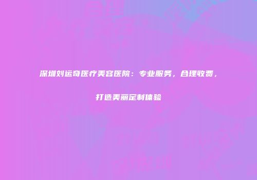 深圳刘运奇医疗美容医院：专业服务，合理收费，打造美丽定制体验