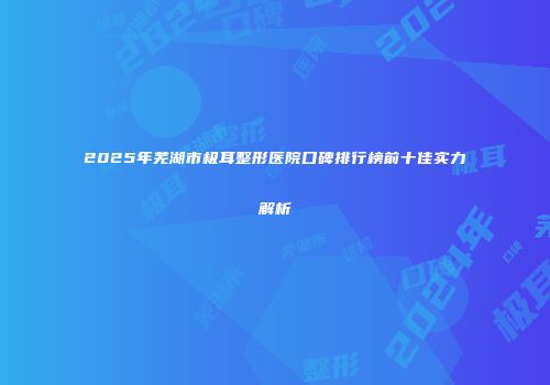 2025年芜湖市极耳整形医院口碑排行榜前十佳实力解析
