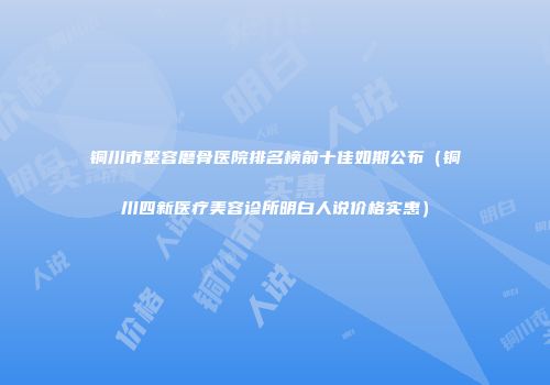 铜川市整容磨骨医院排名榜前十佳如期公布（铜川四新医疗美容诊所明白人说价格实惠）