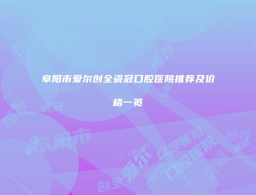 阜阳市爱尔创全瓷冠口腔医院推荐及价格一览