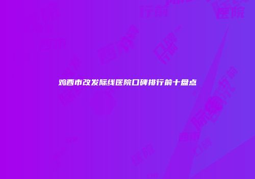 鸡西市改发际线医院口碑排行前十盘点