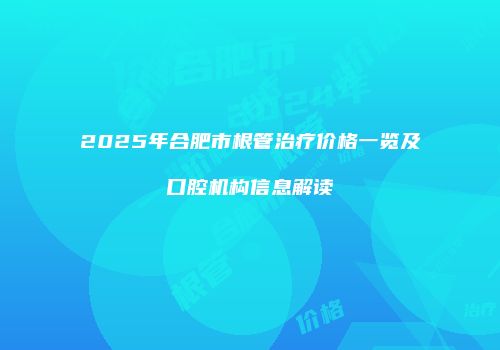 2025年合肥市根管治疗价格一览及口腔机构信息解读