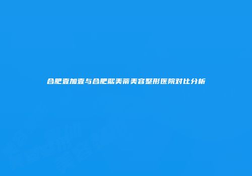 合肥壹加壹与合肥熙美蒂美容整形医院对比分析