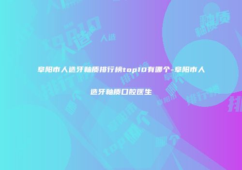 阜阳市人造牙釉质排行榜top10有哪个-阜阳市人造牙釉质口腔医生