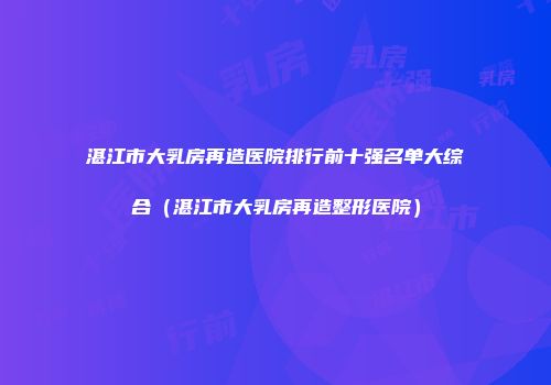 湛江市大乳房再造医院排行前十强名单大综合（湛江市大乳房再造整形医院）